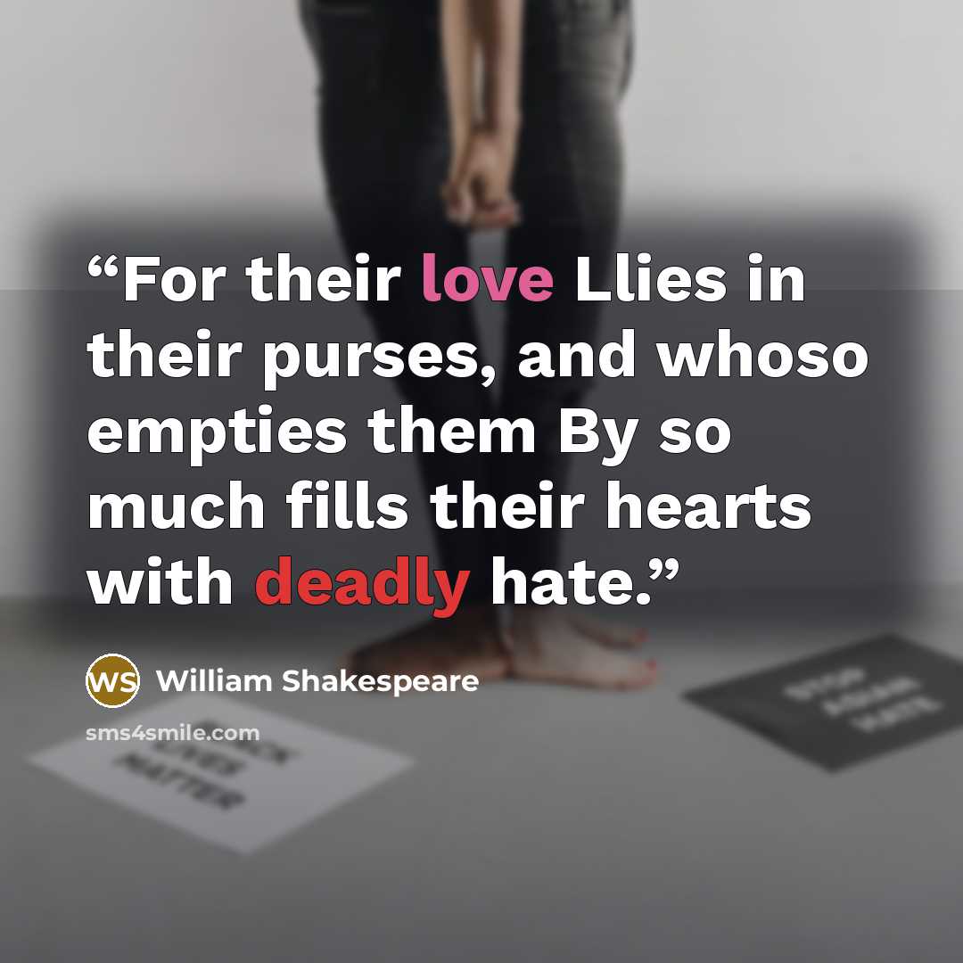“For their love Llies in their purses, and whoso empties them By so much fills their hearts with deadly hate.” quote by William Shakespeare