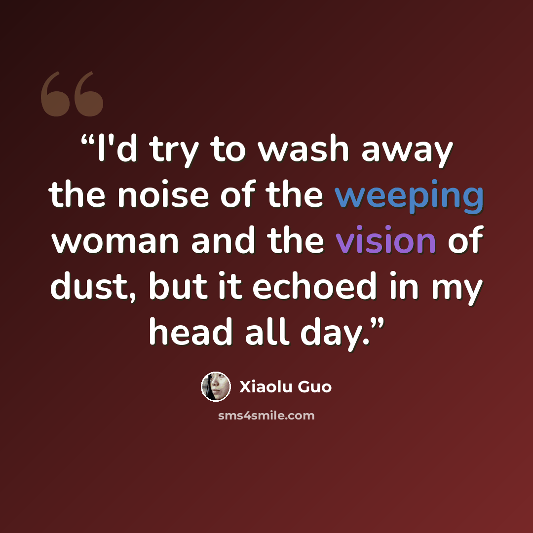 “I'd try to wash away the noise of the weeping woman and the vision of dust, but it echoed in my head all day.” quote by Xiaolu Guo
