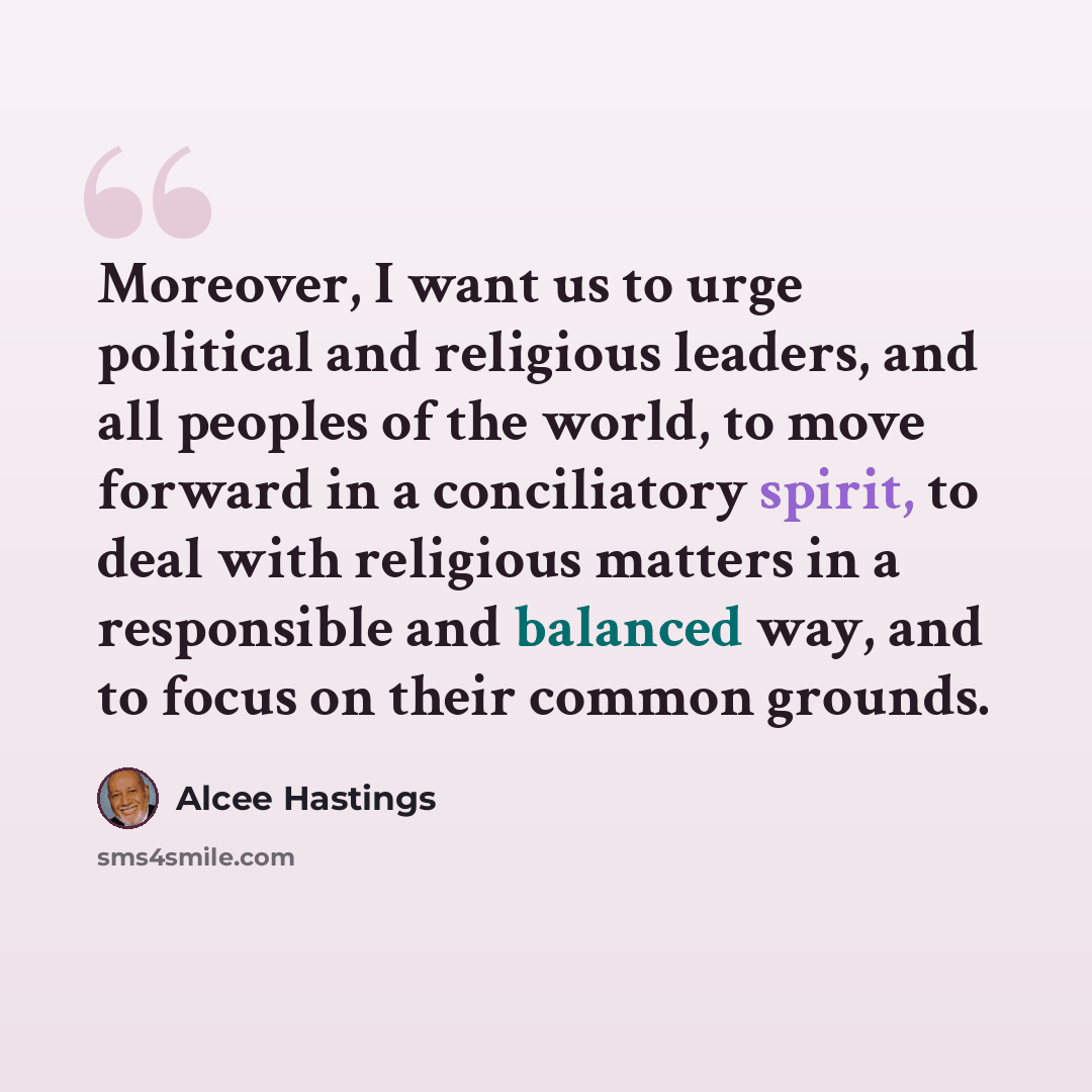 “Moreover, I want us to urge political and religious leaders, and all peoples of the world, to move forward in a conciliatory spirit, to deal with religious matters in a responsible and balanced way, and to focus on their common grounds.” quote by Alcee Hastings