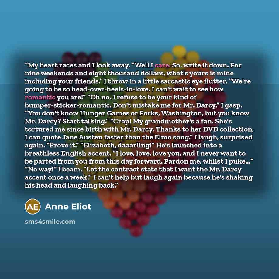 “My heart races and I look away. “Well I care. So, write it down. For nine weekends and eight thousand dollars, what's yours is mine including your friends.” I throw in a little sarcastic eye flutter. “We're going to be so head-over-heels-in-love. I can't wait to see how romantic you are!” “Oh no…” quote by Anne Eliot