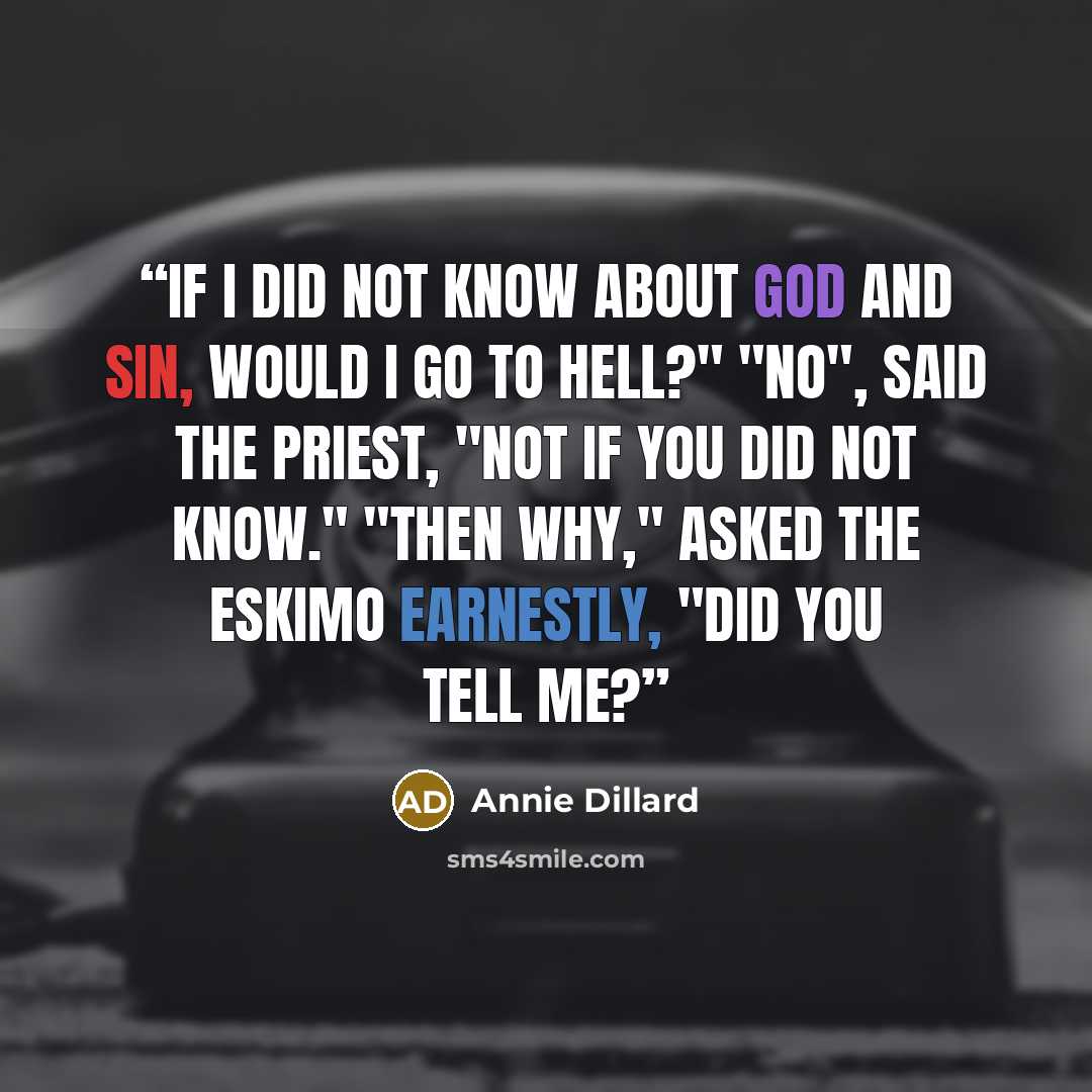 “If I did not know about God and sin, would I go to hell?" "No", said the priest, "not if you did not know." "Then why," asked the Eskimo earnestly, "did you tell me?” quote by Annie Dillard