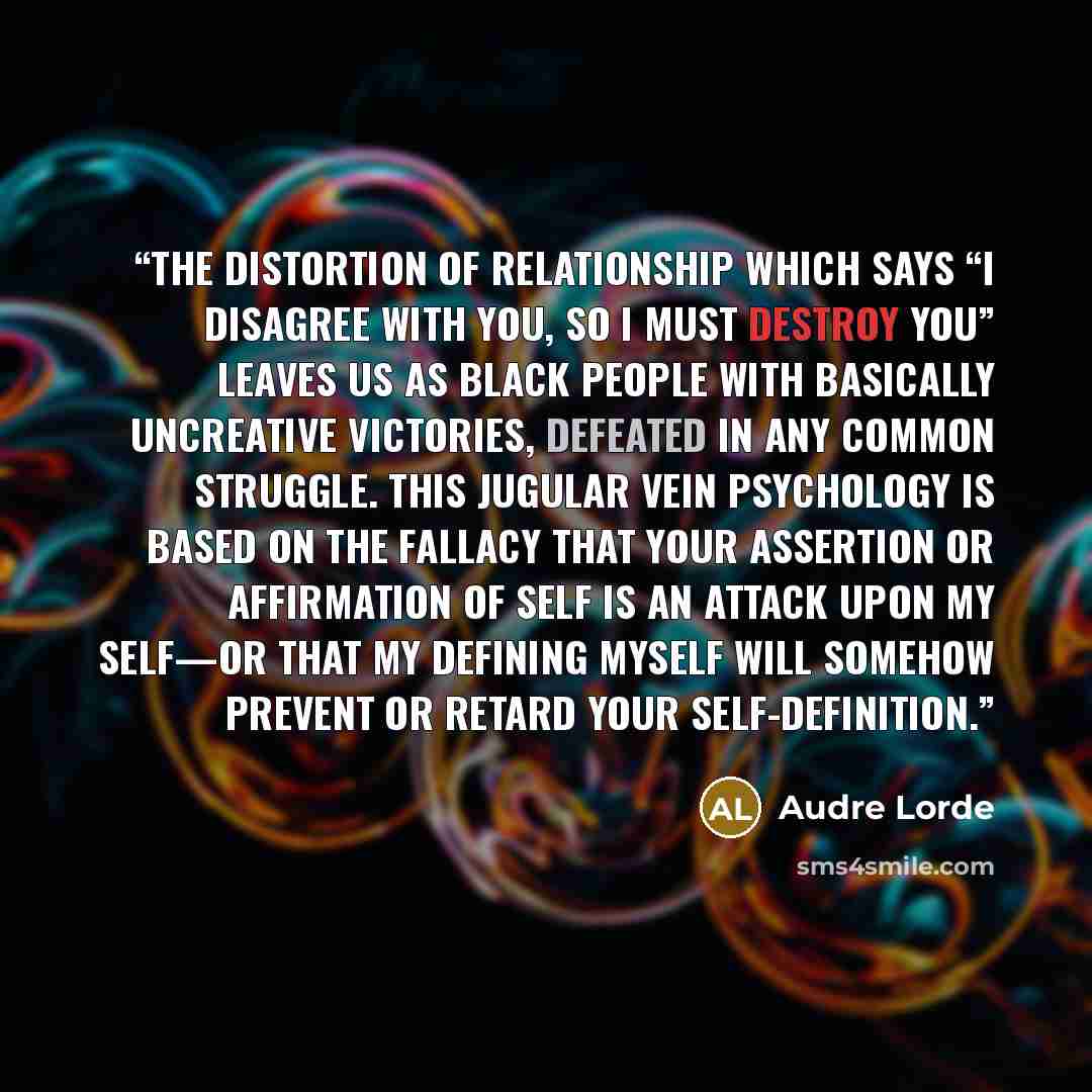 “The distortion of relationship which says “I disagree with you, so I must destroy you” leaves us as Black people with basically uncreative victories, defeated in any common struggle. This jugular vein psychology is based on the fallacy that your assertion or affirmation of self is an attack upon…” quote by Audre Lorde