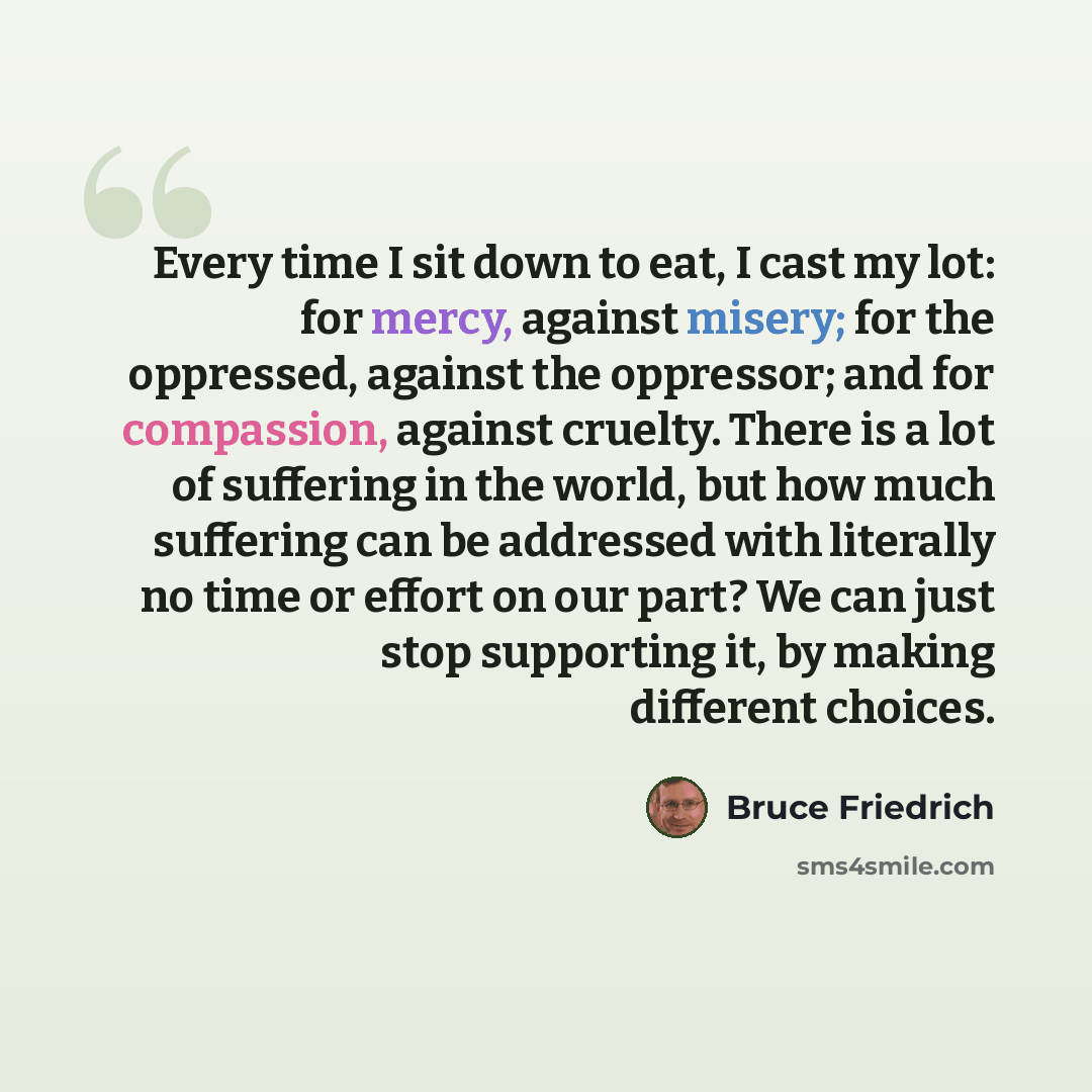 “Every time I sit down to eat, I cast my lot: for mercy, against misery; for the oppressed, against the oppressor; and for compassion, against cruelty. There is a lot of suffering in the world, but how much suffering can be addressed with literally no time or effort on our part? We can just stop…” quote by Bruce Friedrich