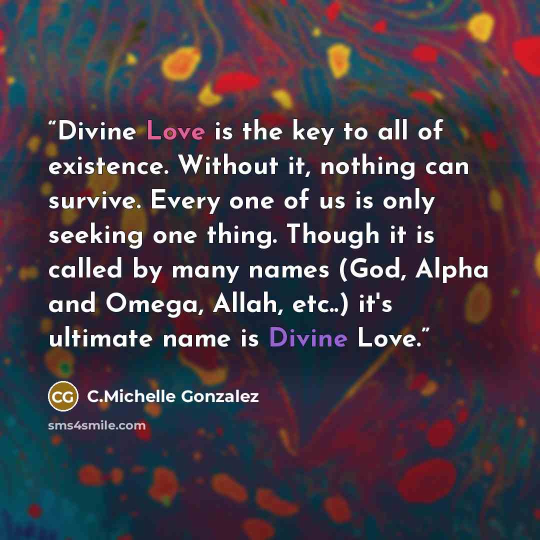 “Divine Love is the key to all of existence. Without it, nothing can survive. Every one of us is only seeking one thing. Though it is called by many names (God, Alpha and Omega, Allah, etc..) it's ultimate name is Divine Love.” quote by C.Michelle Gonzalez