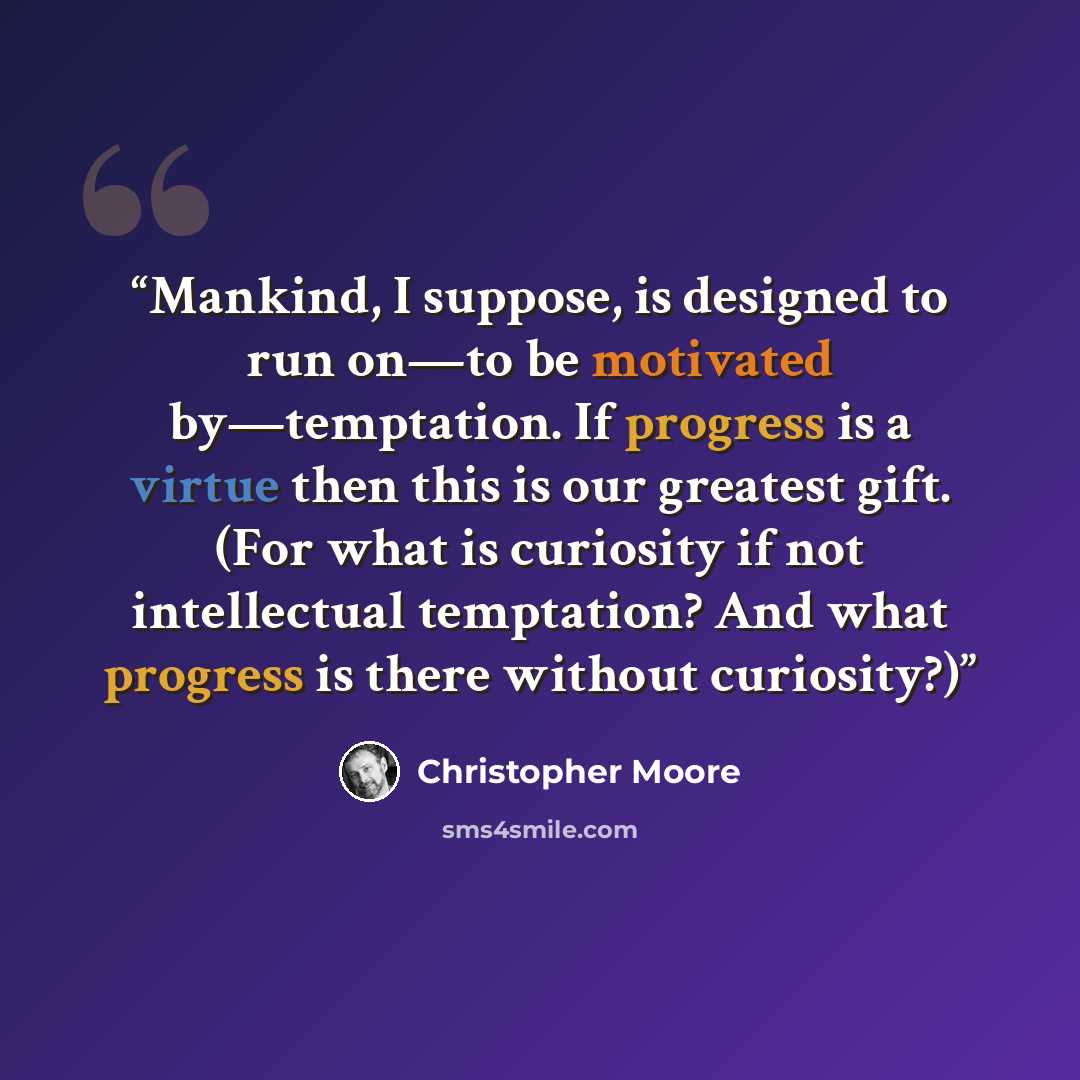 “Mankind, I suppose, is designed to run on—to be motivated by—temptation. If progress is a virtue then this is our greatest gift. (For what is curiosity if not intellectual temptation? And what progress is there without curiosity?)” quote by Christopher Moore