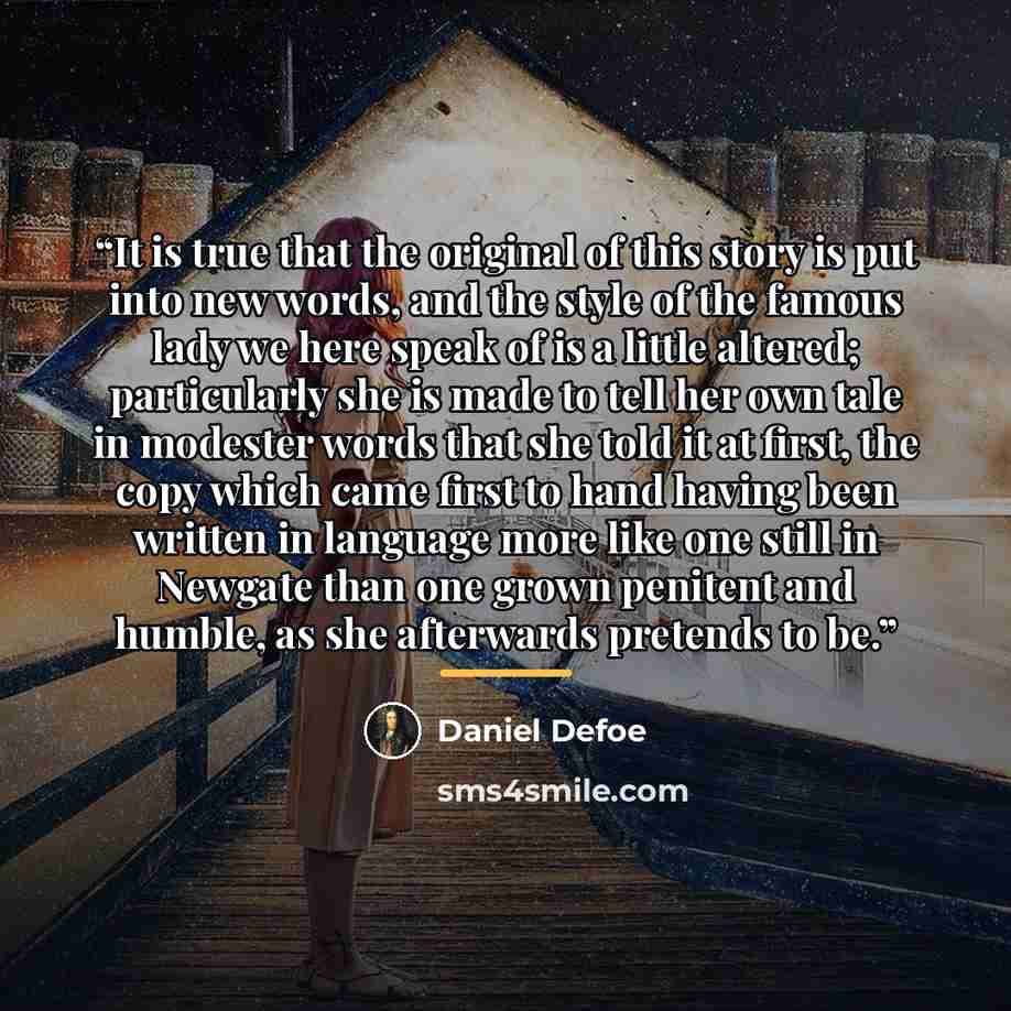 “It is true that the original of this story is put into new words, and the style of the famous lady we here speak of is a little altered; particularly she is made to tell her own tale in modester words that she told it at first, the copy which came first to hand having been written in language more…” quote by Daniel Defoe