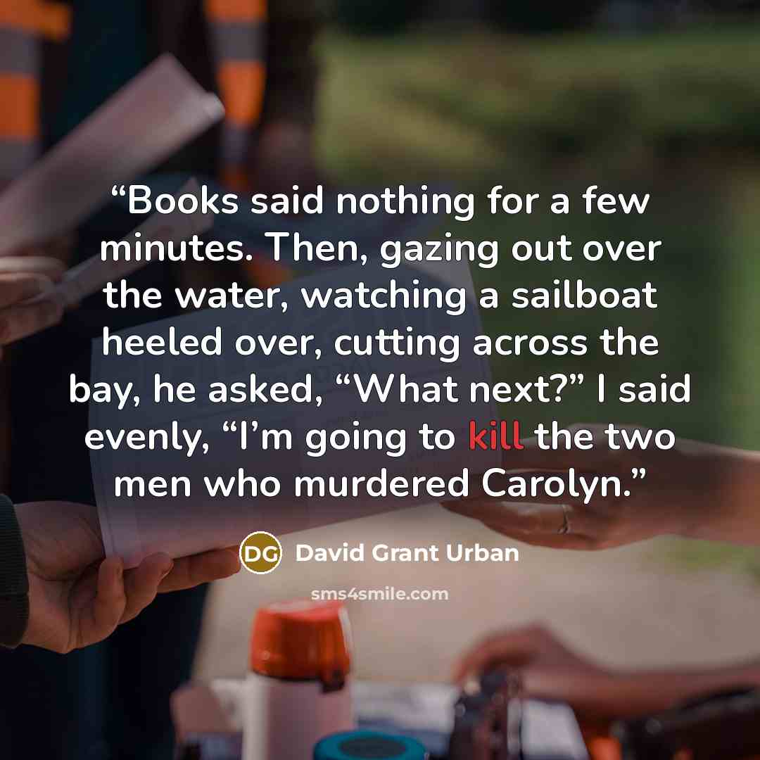 “Books said nothing for a few minutes. Then, gazing out over the water, watching a sailboat heeled over, cutting across the bay, he asked, “What next?” I said evenly, “I’m going to kill the two men who murdered Carolyn.” quote by David Grant Urban