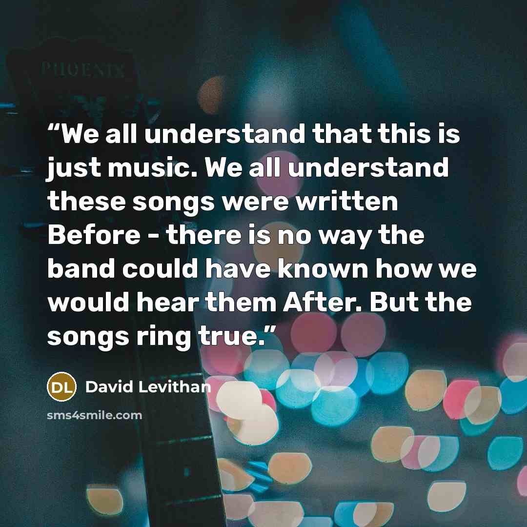 “We all understand that this is just music. We all understand these songs were written Before - there is no way the band could have known how we would hear them After. But the songs ring true.” quote by David Levithan