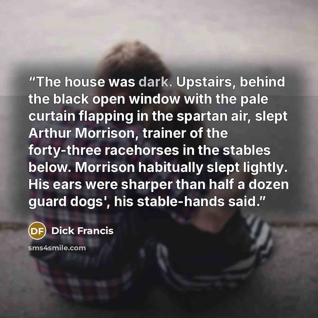 “The house was dark. Upstairs, behind the black open window with the pale curtain flapping in the spartan air, slept Arthur Morrison, trainer of the forty-three racehorses in the stables below. Morrison habitually slept lightly. His ears were sharper than half a dozen guard dogs', his stable-hands…” quote by Dick Francis