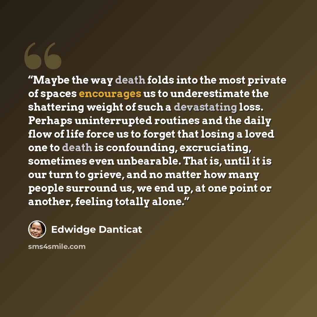 “Maybe the way death folds into the most private of spaces encourages us to underestimate the shattering weight of such a devastating loss. Perhaps uninterrupted routines and the daily flow of life force us to forget that losing a loved one to death is confounding, excruciating, sometimes even…” quote by Edwidge Danticat