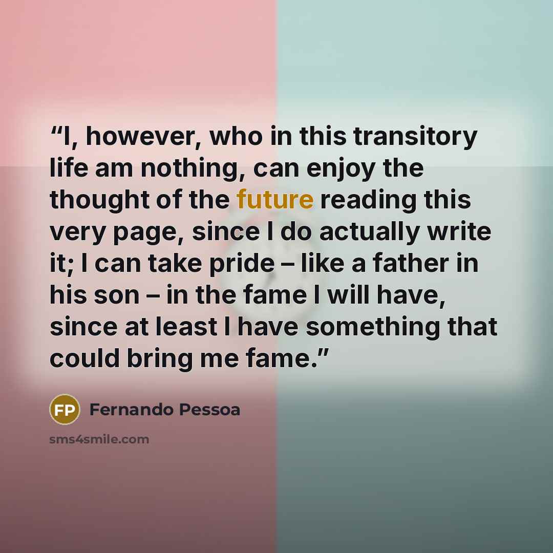 “I, however, who in this transitory life am nothing, can enjoy the thought of the future reading this very page, since I do actually write it; I can take pride – like a father in his son – in the fame I will have, since at least I have something that could bring me fame.” quote by Fernando Pessoa