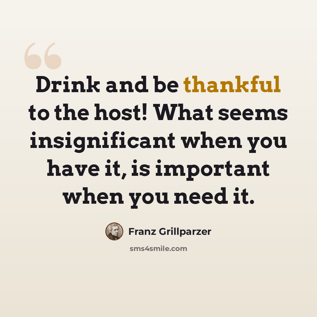 “Drink and be thankful to the host! What seems insignificant when you have it, is important when you need it.” quote by Franz Grillparzer