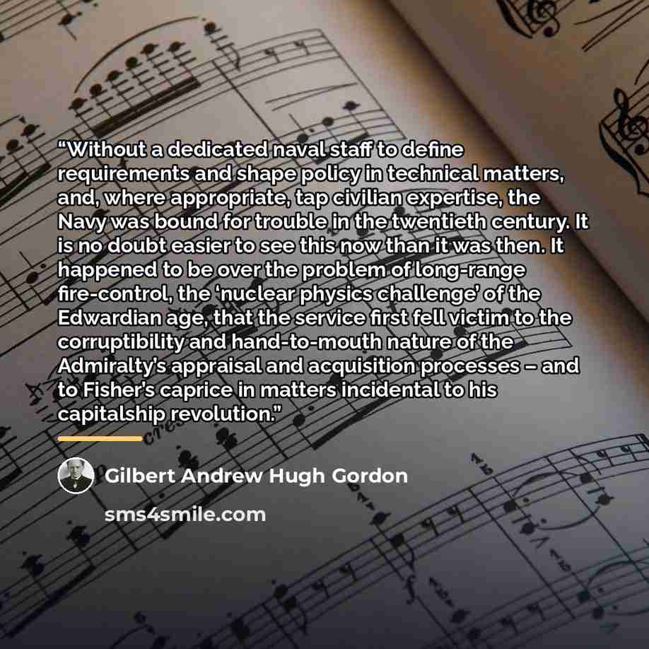 “Without a dedicated naval staff to define requirements and shape policy in technical matters, and, where appropriate, tap civilian expertise, the Navy was bound for trouble in the twentieth century. It is no doubt easier to see this now than it was then. It happened to be over the problem of…” quote by Gilbert Andrew Hugh Gordon
