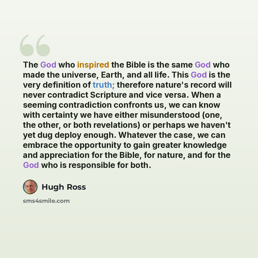 “The God who inspired the Bible is the same God who made the universe, Earth, and all life. This God is the very definition of truth; therefore nature's record will never contradict Scripture and vice versa. When a seeming contradiction confronts us, we can know with certainty we have either…” quote by Hugh Ross
