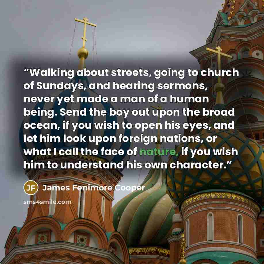 “Walking about streets, going to church of Sundays, and hearing sermons, never yet made a man of a human being. Send the boy out upon the broad ocean, if you wish to open his eyes, and let him look upon foreign nations, or what I call the face of nature, if you wish him to understand his own…” quote by James Fenimore Cooper