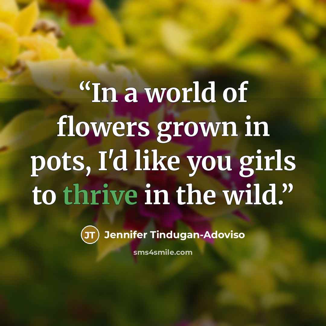 “In a world of flowers grown in pots, I'd like you girls to thrive in the wild.” quote by Jennifer Tindugan-Adoviso