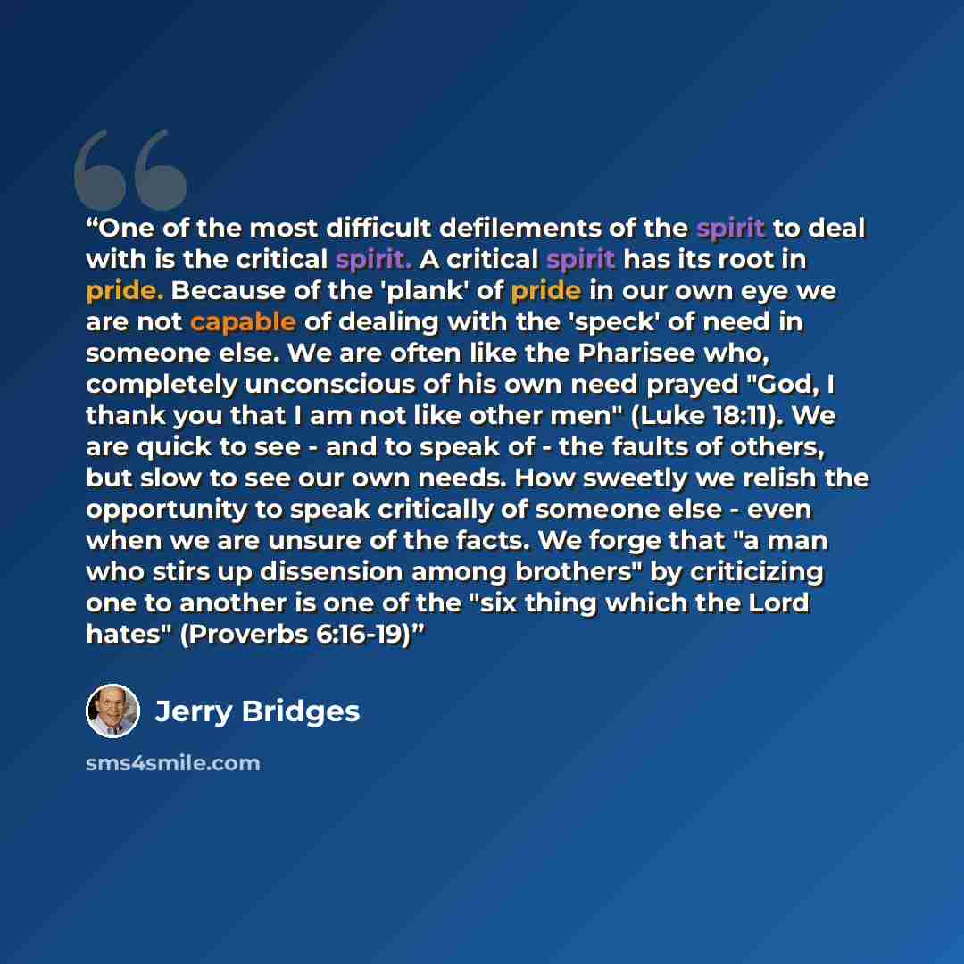 “One of the most difficult defilements of the spirit to deal with is the critical spirit. A critical spirit has its root in pride. Because of the 'plank' of pride in our own eye we are not capable of dealing with the 'speck' of need in someone else. We are often like the Pharisee who, completely…” quote by Jerry Bridges