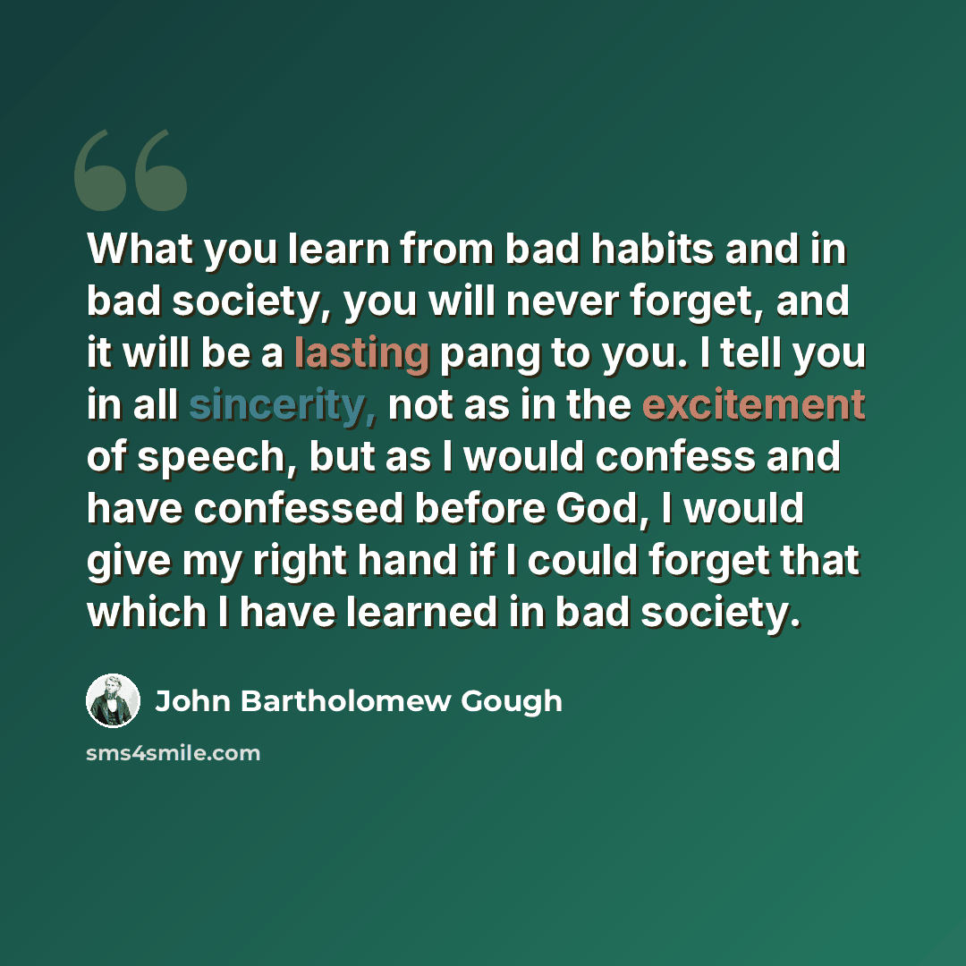 “What you learn from bad habits and in bad society, you will never forget, and it will be a lasting pang to you. I tell you in all sincerity, not as in the excitement of speech, but as I would confess and have confessed before God, I would give my right hand if I could forget that which I have…” quote by John Bartholomew Gough