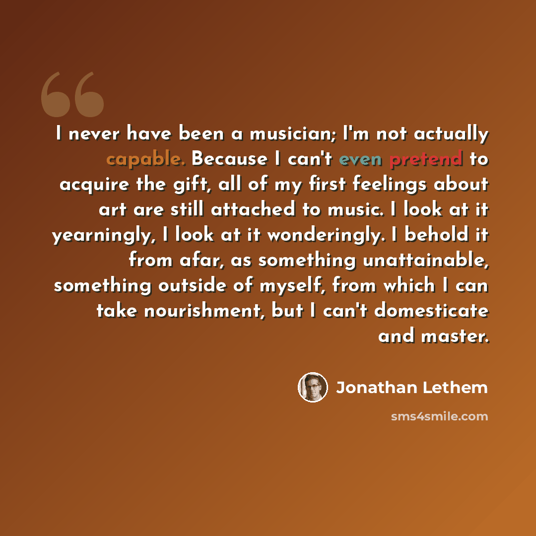 “I never have been a musician; I'm not actually capable. Because I can't even pretend to acquire the gift, all of my first feelings about art are still attached to music. I look at it yearningly, I look at it wonderingly. I behold it from afar, as something unattainable, something outside of…” quote by Jonathan Lethem