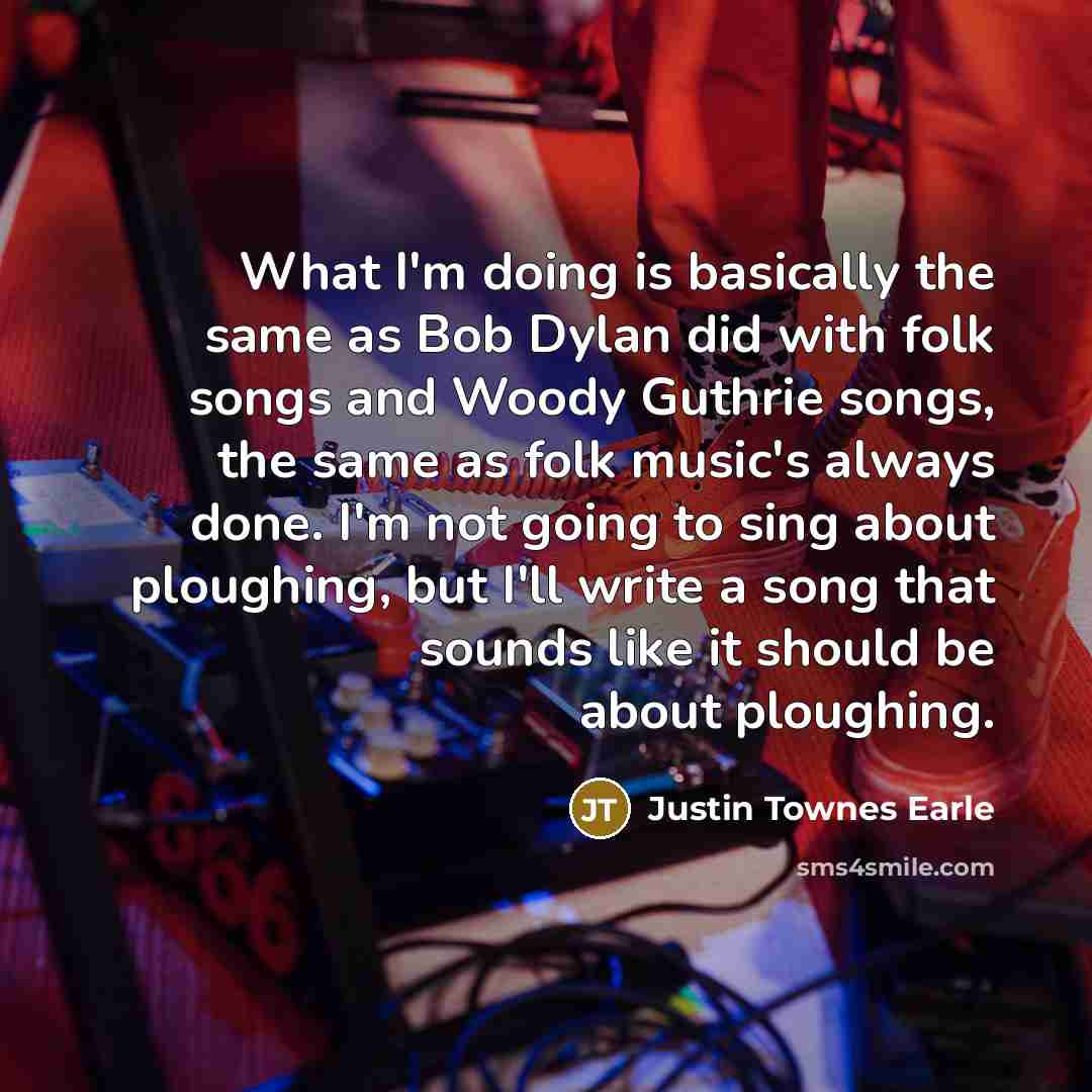 “What I'm doing is basically the same as Bob Dylan did with folk songs and Woody Guthrie songs, the same as folk music's always done. I'm not going to sing about ploughing, but I'll write a song that sounds like it should be about ploughing.” quote by Justin Townes Earle