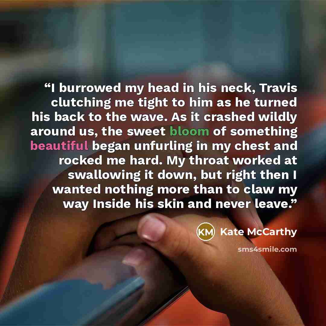 “I burrowed my head in his neck, Travis clutching me tight to him as he turned his back to the wave. As it crashed wildly around us, the sweet bloom of something beautiful began unfurling in my chest and rocked me hard. My throat worked at swallowing it down, but right then I wanted nothing more…” quote by Kate McCarthy