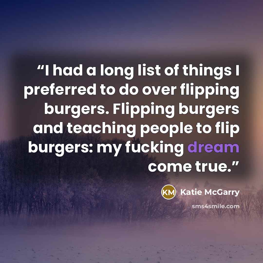 “I had a long list of things I preferred to do over flipping burgers. Flipping burgers and teaching people to flip burgers: my fucking dream come true.” quote by Katie McGarry