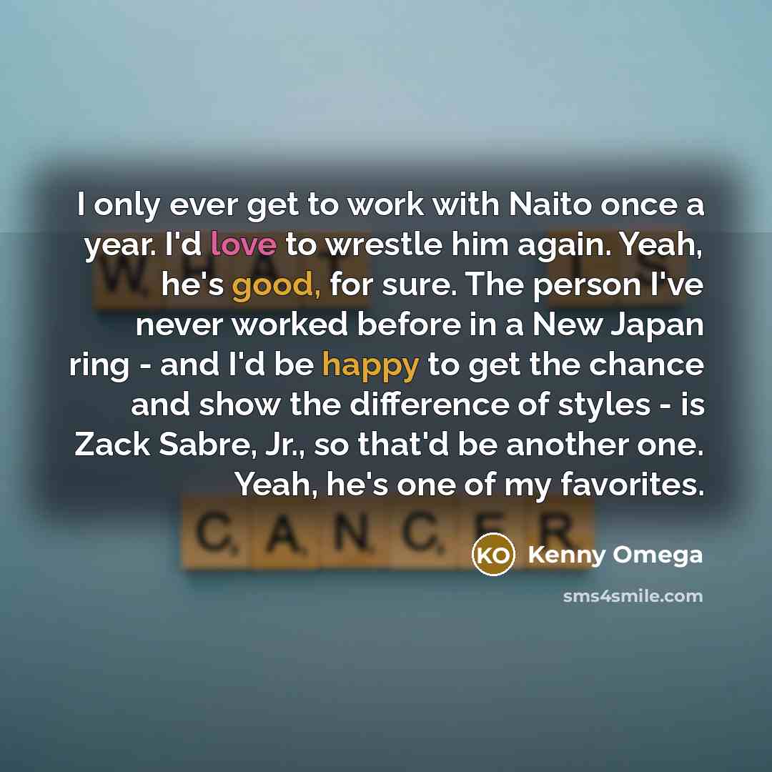 “I only ever get to work with Naito once a year. I'd love to wrestle him again. Yeah, he's good, for sure. The person I've never worked before in a New Japan ring - and I'd be happy to get the chance and show the difference of styles - is Zack Sabre, Jr., so that'd be another one. Yeah, he's one of…” quote by Kenny Omega