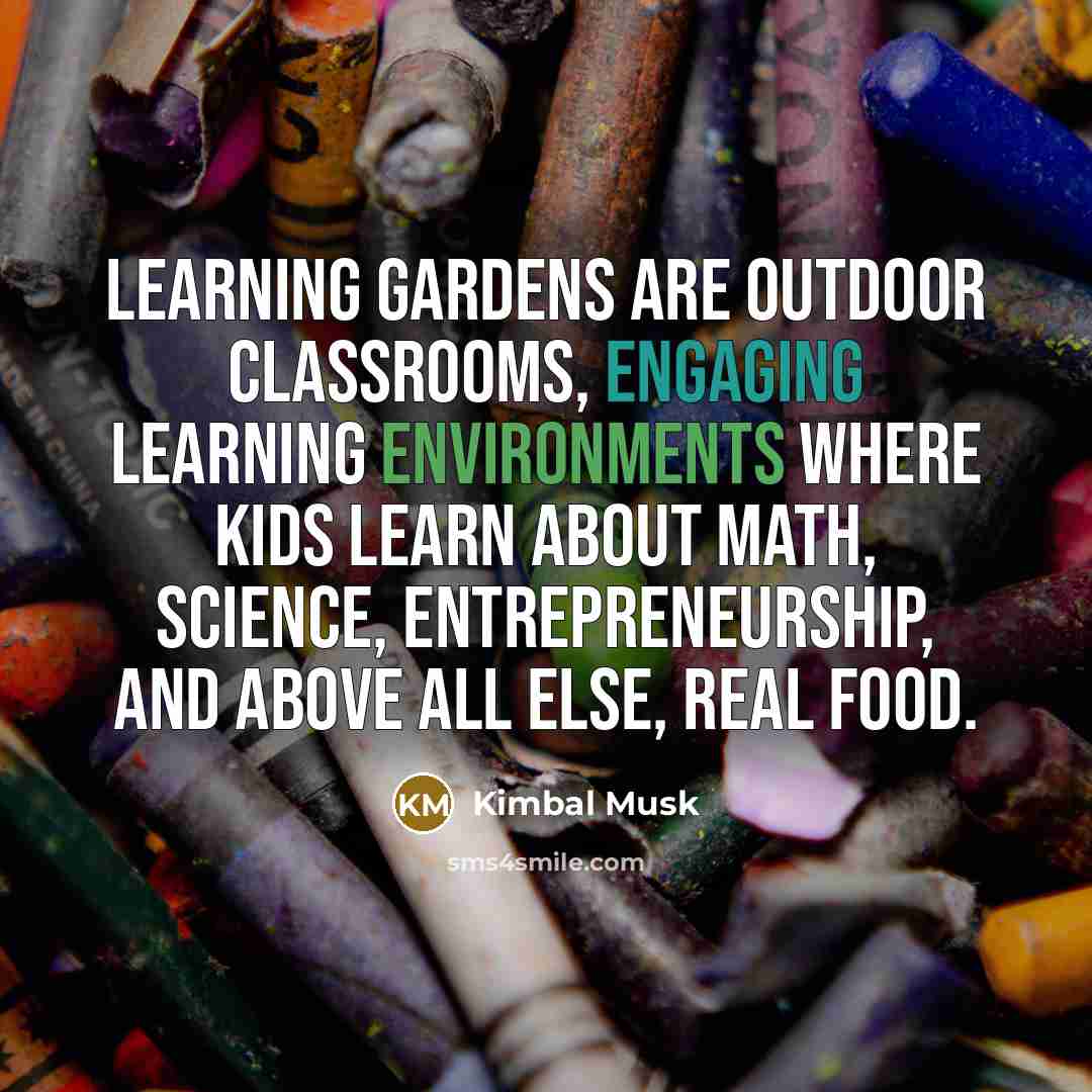 “Learning Gardens are outdoor classrooms, engaging learning environments where kids learn about math, science, entrepreneurship, and above all else, real food.” quote by Kimbal Musk