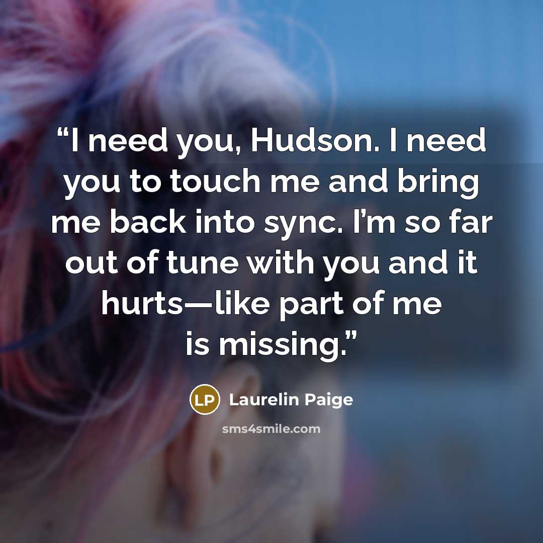 “I need you, Hudson. I need you to touch me and bring me back into sync. I’m so far out of tune with you and it hurts—like part of me is missing.” quote by Laurelin Paige