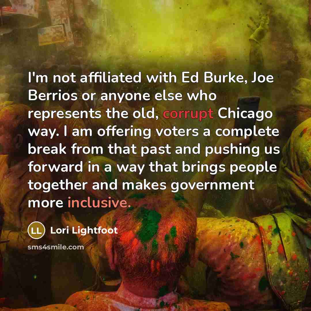 “I'm not affiliated with Ed Burke, Joe Berrios or anyone else who represents the old, corrupt Chicago way. I am offering voters a complete break from that past and pushing us forward in a way that brings people together and makes government more inclusive.” quote by Lori Lightfoot