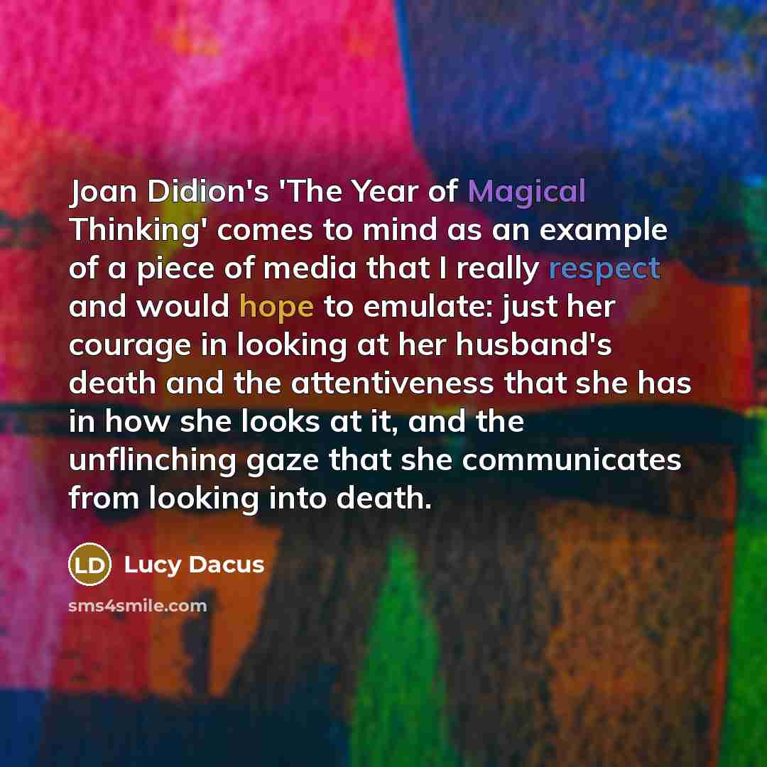 “Joan Didion's 'The Year of Magical Thinking' comes to mind as an example of a piece of media that I really respect and would hope to emulate: just her courage in looking at her husband's death and the attentiveness that she has in how she looks at it, and the unflinching gaze that she communicates…” quote by Lucy Dacus