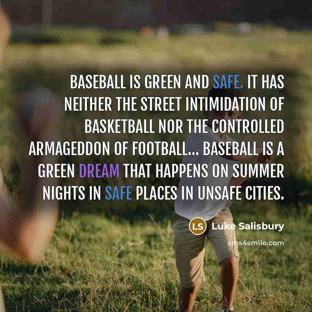 “Baseball is green and safe. It has neither the street intimidation of basketball nor the controlled Armageddon of football… Baseball is a green dream that happens on summer nights in safe places in unsafe cities.” quote by Luke Salisbury
