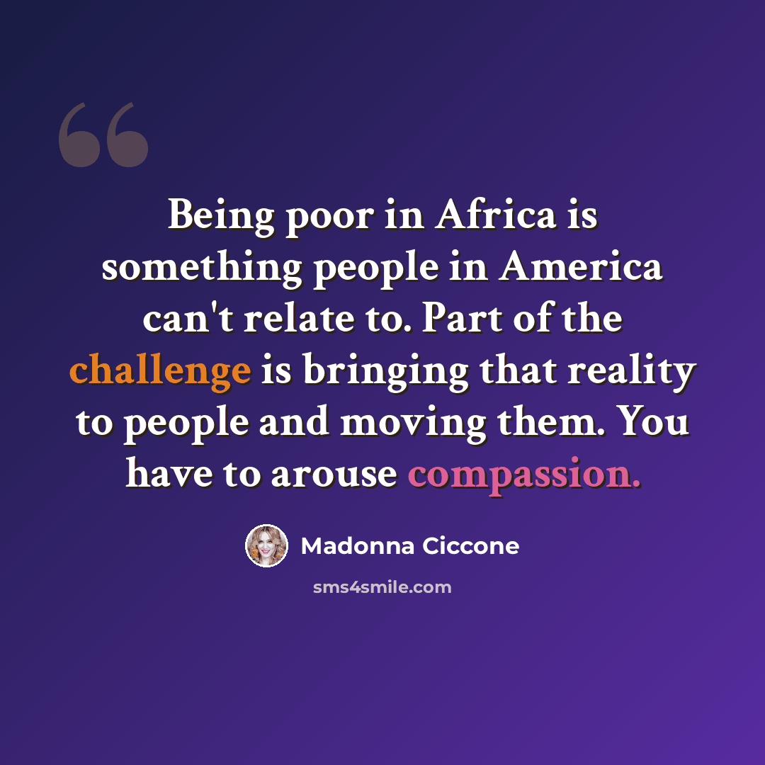 “Being poor in Africa is something people in America can't relate to. Part of the challenge is bringing that reality to people and moving them. You have to arouse compassion.” quote by Madonna Ciccone