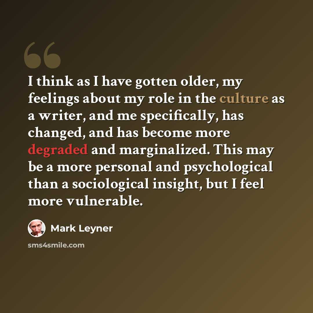“I think as I have gotten older, my feelings about my role in the culture as a writer, and me specifically, has changed, and has become more degraded and marginalized. This may be a more personal and psychological than a sociological insight, but I feel more vulnerable.” quote by Mark Leyner