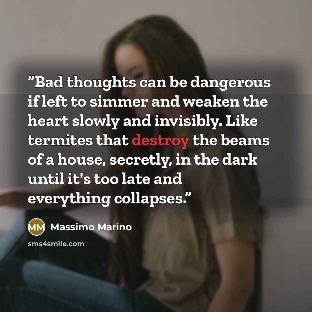 “Bad thoughts can be dangerous if left to simmer and weaken the heart slowly and invisibly. Like termites that destroy the beams of a house, secretly, in the dark until it's too late and everything collapses.” quote by Massimo Marino