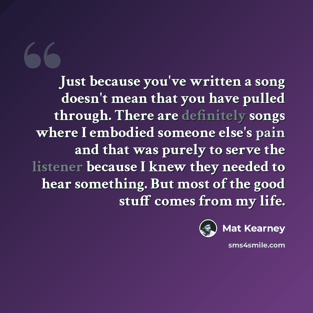 “Just because you've written a song doesn't mean that you have pulled through. There are definitely songs where I embodied someone else's pain and that was purely to serve the listener because I knew they needed to hear something. But most of the good stuff comes from my life.” quote by Mat Kearney