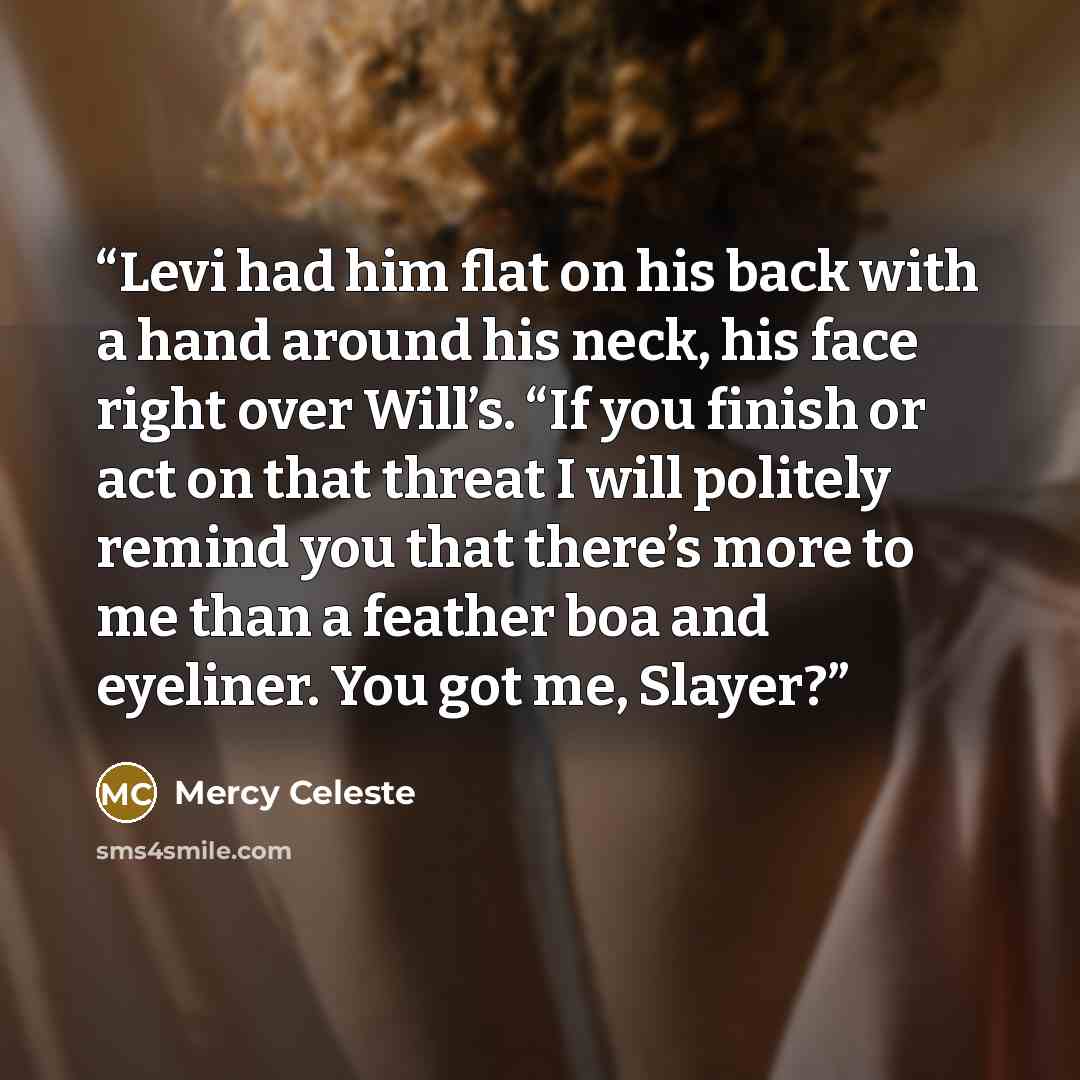 “Levi had him flat on his back with a hand around his neck, his face right over Will’s. “If you finish or act on that threat I will politely remind you that there’s more to me than a feather boa and eyeliner. You got me, Slayer?” quote by Mercy Celeste