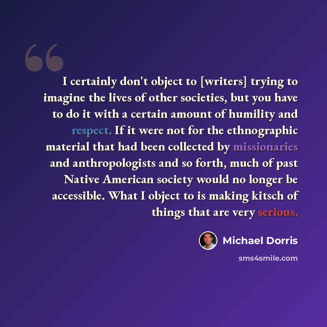 “I certainly don't object to [writers] trying to imagine the lives of other societies, but you have to do it with a certain amount of humility and respect. If it were not for the ethnographic material that had been collected by missionaries and anthropologists and so forth, much of past Native…” quote by Michael Dorris