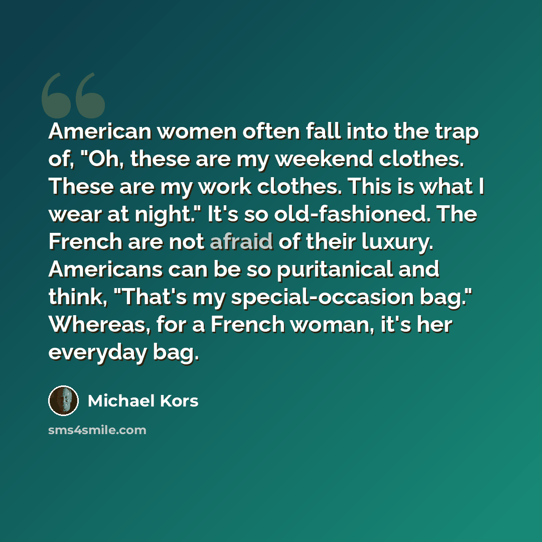 “American women often fall into the trap of, "Oh, these are my weekend clothes. These are my work clothes. This is what I wear at night." It's so old-fashioned. The French are not afraid of their luxury. Americans can be so puritanical and think, "That's my special-occasion bag." Whereas, for a…” quote by Michael Kors