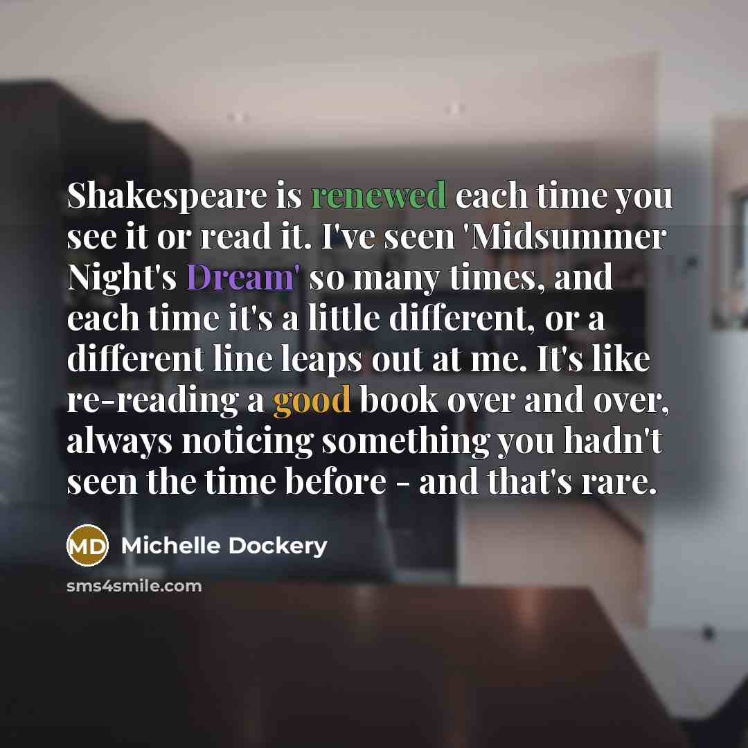 “Shakespeare is renewed each time you see it or read it. I've seen 'Midsummer Night's Dream' so many times, and each time it's a little different, or a different line leaps out at me. It's like re-reading a good book over and over, always noticing something you hadn't seen the time before - and…” quote by Michelle Dockery