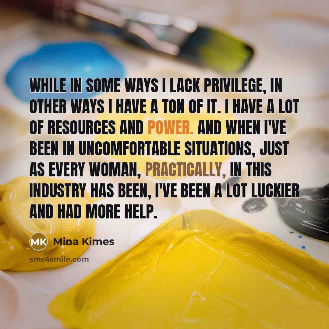 “While in some ways I lack privilege, in other ways I have a ton of it. I have a lot of resources and power. And when I've been in uncomfortable situations, just as every woman, practically, in this industry has been, I've been a lot luckier and had more help.” quote by Mina Kimes