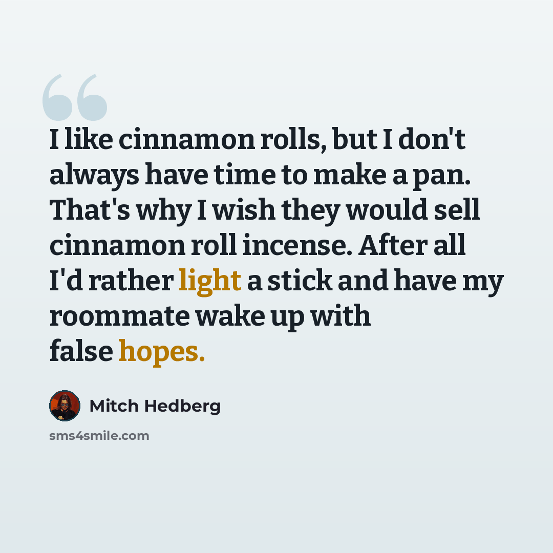 “I like cinnamon rolls, but I don't always have time to make a pan. That's why I wish they would sell cinnamon roll incense. After all I'd rather light a stick and have my roommate wake up with false hopes.” quote by Mitch Hedberg