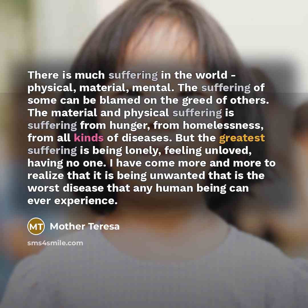 “There is much suffering in the world - physical, material, mental. The suffering of some can be blamed on the greed of others. The material and physical suffering is suffering from hunger, from homelessness, from all kinds of diseases. But the greatest suffering is being lonely, feeling unloved…” quote by Mother Teresa