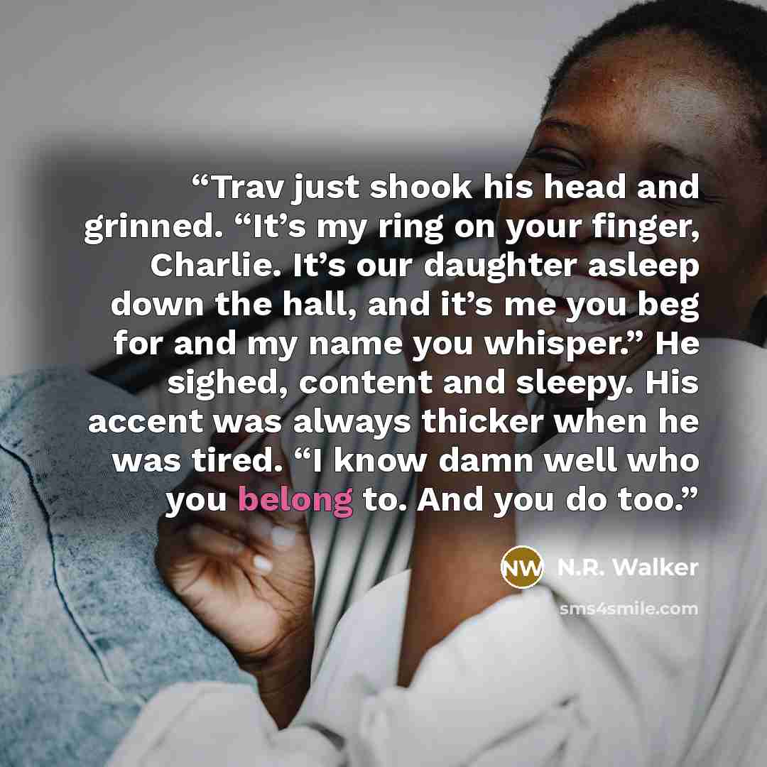 “Trav just shook his head and grinned. “It’s my ring on your finger, Charlie. It’s our daughter asleep down the hall, and it’s me you beg for and my name you whisper.” He sighed, content and sleepy. His accent was always thicker when he was tired. “I know damn well who you belong to. And you do too.” quote by N.R. Walker