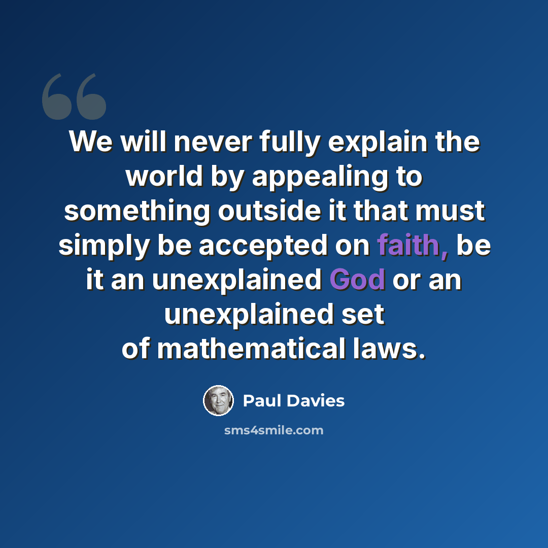 “We will never fully explain the world by appealing to something outside it that must simply be accepted on faith, be it an unexplained God or an unexplained set of mathematical laws.” quote by Paul Davies