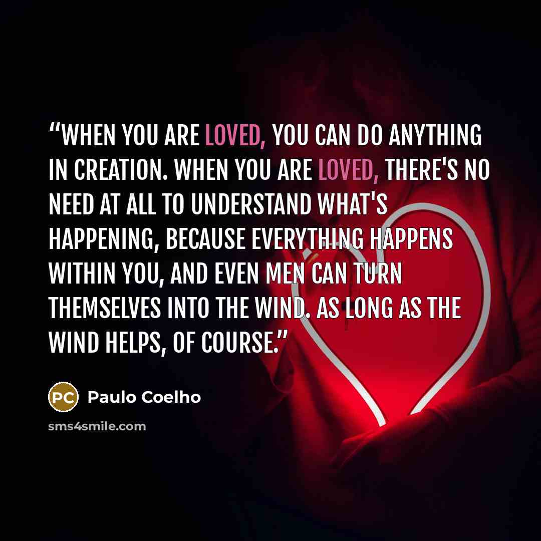 “When you are loved, you can do anything in creation. When you are loved, there's no need at all to understand what's happening, because everything happens within you, and even men can turn themselves into the wind. As long as the wind helps, of course.” quote by Paulo Coelho