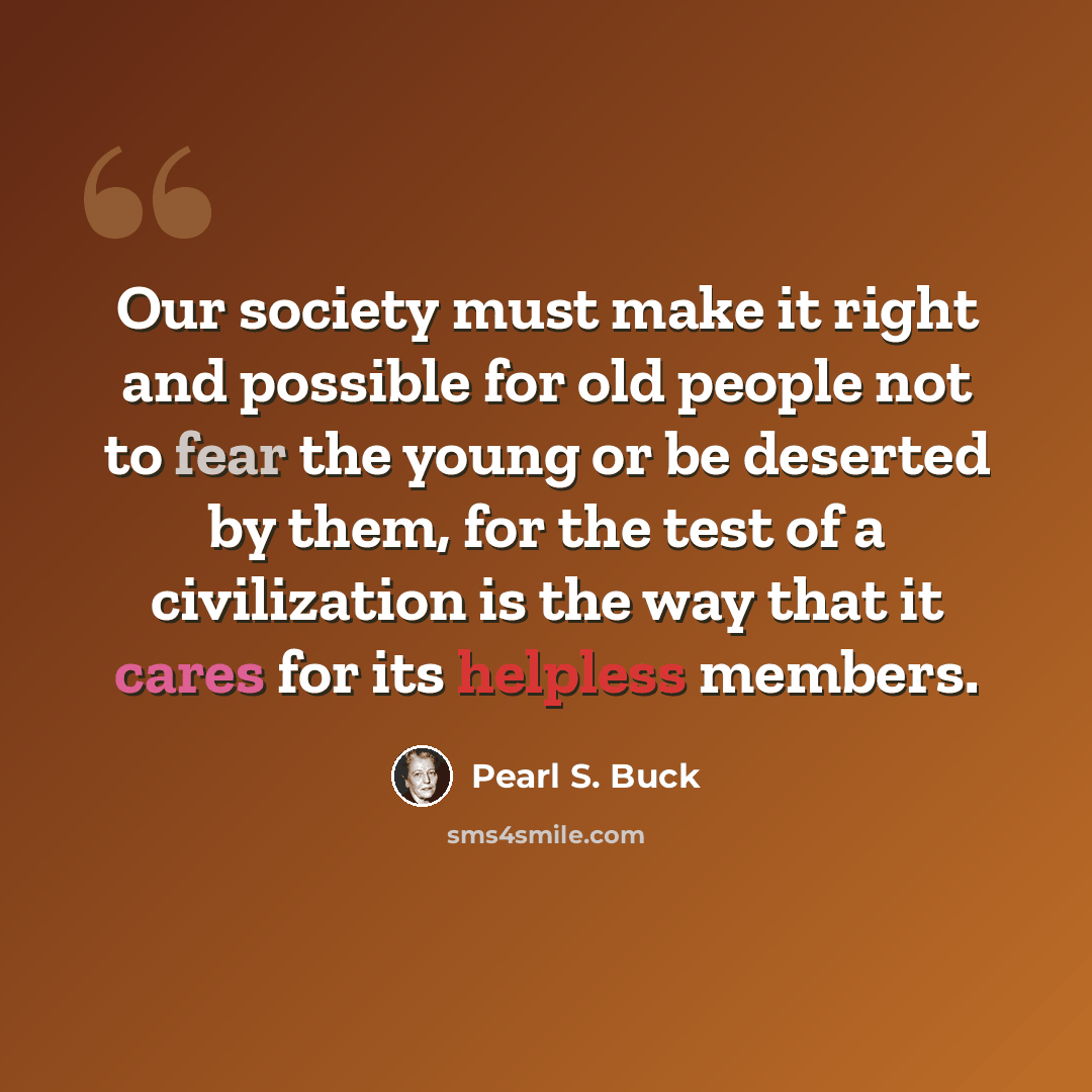 “Our society must make it right and possible for old people not to fear the young or be deserted by them, for the test of a civilization is the way that it cares for its helpless members.” quote by Pearl S. Buck