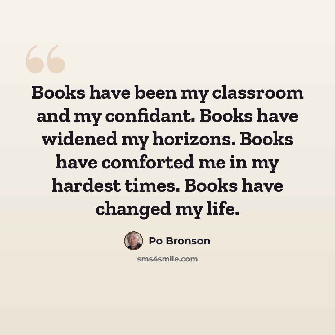 “Books have been my classroom and my confidant. Books have widened my horizons. Books have comforted me in my hardest times. Books have changed my life.” quote by Po Bronson