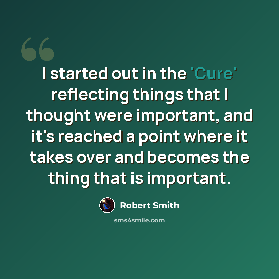 “I started out in the 'Cure' reflecting things that I thought were important, and it's reached a point where it takes over and becomes the thing that is important.” quote by Robert Smith