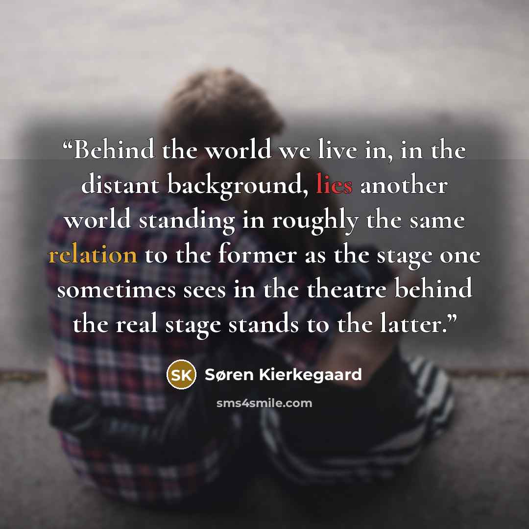 “Behind the world we live in, in the distant background, lies another world standing in roughly the same relation to the former as the stage one sometimes sees in the theatre behind the real stage stands to the latter.” quote by Søren Kierkegaard